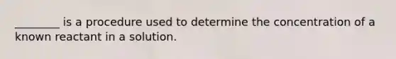 ________ is a procedure used to determine the concentration of a known reactant in a solution.