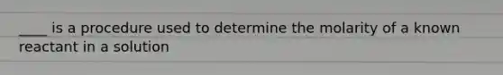 ____ is a procedure used to determine the molarity of a known reactant in a solution