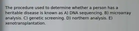 The procedure used to determine whether a person has a heritable disease is known as A) DNA sequencing. B) microarray analysis. C) genetic screening. D) northern analysis. E) xenotransplantation.