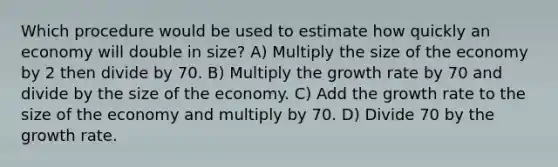 Which procedure would be used to estimate how quickly an economy will double in size? A) Multiply the size of the economy by 2 then divide by 70. B) Multiply the growth rate by 70 and divide by the size of the economy. C) Add the growth rate to the size of the economy and multiply by 70. D) Divide 70 by the growth rate.