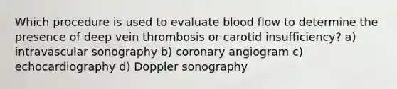 Which procedure is used to evaluate blood flow to determine the presence of deep vein thrombosis or carotid insufficiency? a) intravascular sonography b) coronary angiogram c) echocardiography d) Doppler sonography