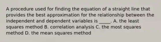 A procedure used for finding the equation of a straight line that provides the best approximation for the relationship between the independent and dependent variables is _____. A. the least squares method B. correlation analysis C. the most squares method D. the mean squares method