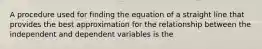 A procedure used for finding the equation of a straight line that provides the best approximation for the relationship between the independent and dependent variables is the