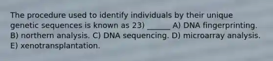 The procedure used to identify individuals by their unique genetic sequences is known as 23) ______ A) DNA fingerprinting. B) northern analysis. C) DNA sequencing. D) microarray analysis. E) xenotransplantation.