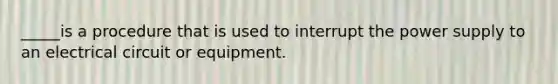 _____is a procedure that is used to interrupt the power supply to an electrical circuit or equipment.