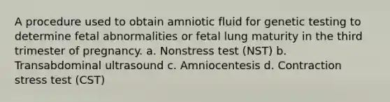 A procedure used to obtain amniotic fluid for genetic testing to determine fetal abnormalities or fetal lung maturity in the third trimester of pregnancy. a. Nonstress test (NST) b. Transabdominal ultrasound c. Amniocentesis d. Contraction stress test (CST)