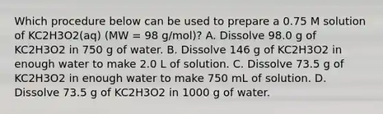 Which procedure below can be used to prepare a 0.75 M solution of KC2H3O2(aq) (MW = 98 g/mol)? A. Dissolve 98.0 g of KC2H3O2 in 750 g of water. B. Dissolve 146 g of KC2H3O2 in enough water to make 2.0 L of solution. C. Dissolve 73.5 g of KC2H3O2 in enough water to make 750 mL of solution. D. Dissolve 73.5 g of KC2H3O2 in 1000 g of water.