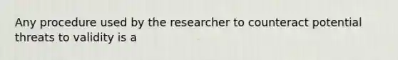 Any procedure used by the researcher to counteract potential threats to validity is a