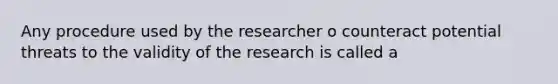 Any procedure used by the researcher o counteract potential threats to the validity of the research is called a