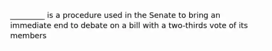 _________ is a procedure used in the Senate to bring an immediate end to debate on a bill with a two-thirds vote of its members