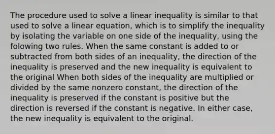 The procedure used to solve a linear inequality is similar to that used to solve a linear equation, which is to simplify the inequality by isolating the variable on one side of the inequality, using the folowing two rules. When the same constant is added to or subtracted from both sides of an inequality, the direction of the inequality is preserved and the new inequality is equivalent to the original When both sides of the inequality are multiplied or divided by the same nonzero constant, the direction of the inequality is preserved if the constant is positive but the direction is reversed if the constant is negative. In either case, the new inequality is equivalent to the original.