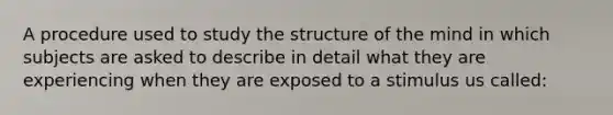 A procedure used to study the structure of the mind in which subjects are asked to describe in detail what they are experiencing when they are exposed to a stimulus us called: