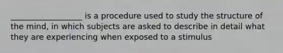 __________________ is a procedure used to study the structure of the mind, in which subjects are asked to describe in detail what they are experiencing when exposed to a stimulus