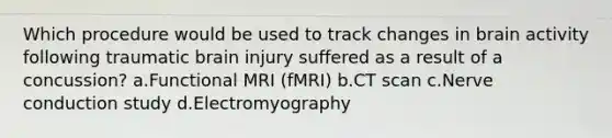 Which procedure would be used to track changes in brain activity following traumatic brain injury suffered as a result of a concussion? a.Functional MRI (fMRI) b.CT scan c.Nerve conduction study d.Electromyography