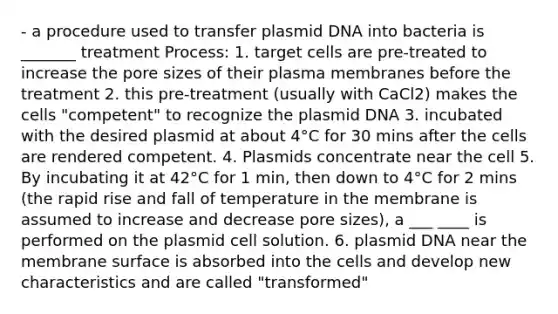 - a procedure used to transfer plasmid DNA into bacteria is _______ treatment Process: 1. target cells are pre-treated to increase the pore sizes of their plasma membranes before the treatment 2. this pre-treatment (usually with CaCl2) makes the cells "competent" to recognize the plasmid DNA 3. incubated with the desired plasmid at about 4°C for 30 mins after the cells are rendered competent. 4. Plasmids concentrate near the cell 5. By incubating it at 42°C for 1 min, then down to 4°C for 2 mins (the rapid rise and fall of temperature in the membrane is assumed to increase and decrease pore sizes), a ___ ____ is performed on the plasmid cell solution. 6. plasmid DNA near the membrane surface is absorbed into the cells and develop new characteristics and are called "transformed"