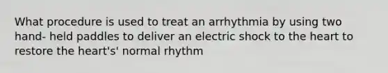 What procedure is used to treat an arrhythmia by using two hand- held paddles to deliver an electric shock to the heart to restore the heart's' normal rhythm