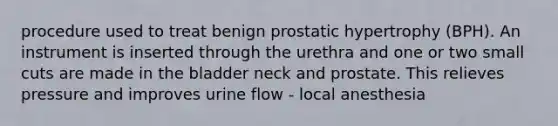 procedure used to treat benign prostatic hypertrophy (BPH). An instrument is inserted through the urethra and one or two small cuts are made in the bladder neck and prostate. This relieves pressure and improves urine flow - local anesthesia