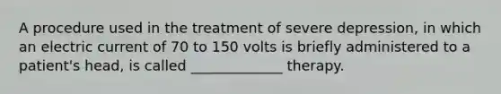 A procedure used in the treatment of severe depression, in which an electric current of 70 to 150 volts is briefly administered to a patient's head, is called _____________ therapy.