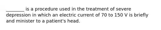 ________ is a procedure used in the treatment of severe depression in which an electric current of 70 to 150 V is briefly and minister to a patient's head.