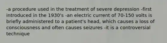 -a procedure used in the treatment of severe depression -first introduced in the 1930's -an electric current of 70-150 volts is briefly administered to a patient's head, which causes a loss of consciousness and often causes seizures -it is a controversial technique