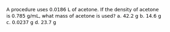 A procedure uses 0.0186 L of acetone. If the density of acetone is 0.785 g/mL, what mass of acetone is used? a. 42.2 g b. 14.6 g c. 0.0237 g d. 23.7 g