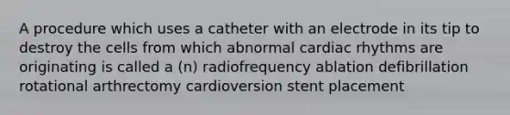 A procedure which uses a catheter with an electrode in its tip to destroy the cells from which abnormal cardiac rhythms are originating is called a (n) radiofrequency ablation defibrillation rotational arthrectomy cardioversion stent placement