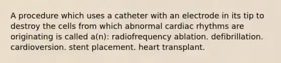 A procedure which uses a catheter with an electrode in its tip to destroy the cells from which abnormal cardiac rhythms are originating is called a(n): radiofrequency ablation. defibrillation. cardioversion. stent placement. heart transplant.