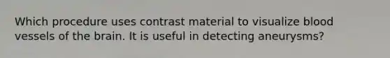 Which procedure uses contrast material to visualize blood vessels of the brain. It is useful in detecting aneurysms?