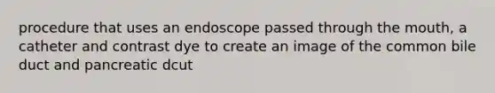 procedure that uses an endoscope passed through the mouth, a catheter and contrast dye to create an image of the common bile duct and pancreatic dcut