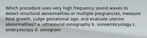 Which procedure uses very high frequency sound waves to detect structural abnormalities or multiple pregnancies, measure fetal growth, judge gestational age, and evaluate uterine abnormalities? a. ultrasound sonography b. sonoembryology c. embryoscopy d. sonogram