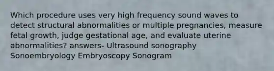 Which procedure uses very high frequency sound waves to detect structural abnormalities or multiple pregnancies, measure fetal growth, judge gestational age, and evaluate uterine abnormalities? answers- Ultrasound sonography Sonoembryology Embryoscopy Sonogram