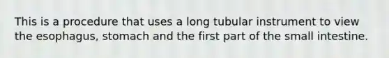 This is a procedure that uses a long tubular instrument to view <a href='https://www.questionai.com/knowledge/kSjVhaa9qF-the-esophagus' class='anchor-knowledge'>the esophagus</a>, stomach and the first part of the small intestine.