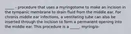 _____ - procedure that uses a myringotome to make an incision in the tympanic membrane to drain fluid from the middle ear. For chronis middle ear infections, a ventilating tube can also be inserted through the incision to form a permanent opening into the middle ear. This procedure is a _____. myring/o-