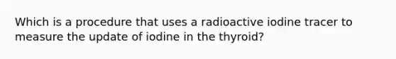 Which is a procedure that uses a radioactive iodine tracer to measure the update of iodine in the thyroid?