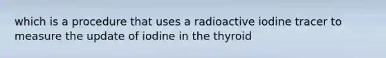 which is a procedure that uses a radioactive iodine tracer to measure the update of iodine in the thyroid