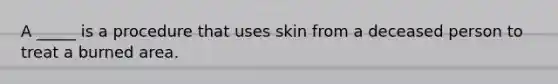 A _____ is a procedure that uses skin from a deceased person to treat a burned area.