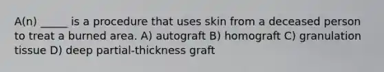 A(n) _____ is a procedure that uses skin from a deceased person to treat a burned area. A) autograft B) homograft C) granulation tissue D) deep partial-thickness graft