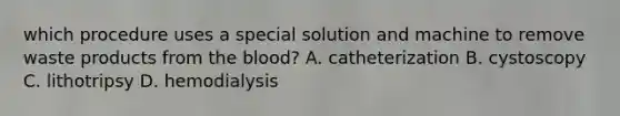 which procedure uses a special solution and machine to remove waste products from the blood? A. catheterization B. cystoscopy C. lithotripsy D. hemodialysis