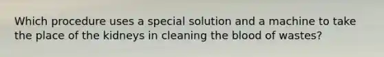 Which procedure uses a special solution and a machine to take the place of the kidneys in cleaning the blood of wastes?