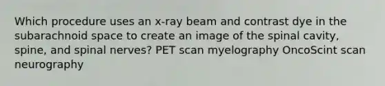 Which procedure uses an x-ray beam and contrast dye in the subarachnoid space to create an image of the spinal cavity, spine, and spinal nerves? PET scan myelography OncoScint scan neurography