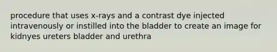 procedure that uses x-rays and a contrast dye injected intravenously or instilled into the bladder to create an image for kidnyes ureters bladder and urethra