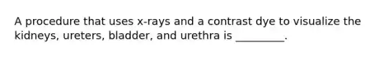 A procedure that uses x-rays and a contrast dye to visualize the kidneys, ureters, bladder, and urethra is _________.