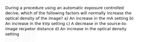 During a procedure using an automatic exposure controlled decive, which of the following factors will normally increase the optical density of the image? a) An increase in the mA setting b) An increase in the kVp setting c) A decrease in the source-to-image recpetor distance d) An increase in the optical density setting