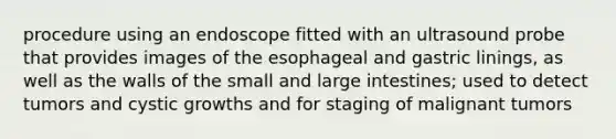 procedure using an endoscope fitted with an ultrasound probe that provides images of the esophageal and gastric linings, as well as the walls of the small and large intestines; used to detect tumors and cystic growths and for staging of malignant tumors