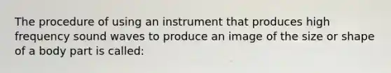 The procedure of using an instrument that produces high frequency sound waves to produce an image of the size or shape of a body part is called: