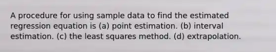 A procedure for using sample data to find the estimated regression equation is (a) point estimation. (b) interval estimation. (c) the least squares method. (d) extrapolation.