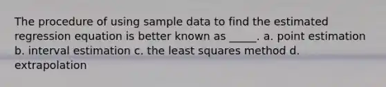 The procedure of using sample data to find the estimated regression equation is better known as _____. a. point estimation b. interval estimation c. the least squares method d. extrapolation