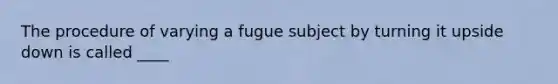 The procedure of varying a fugue subject by turning it upside down is called ____