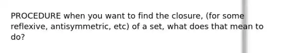 PROCEDURE when you want to find the closure, (for some reflexive, antisymmetric, etc) of a set, what does that mean to do?