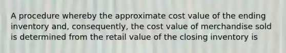 A procedure whereby the approximate cost value of the ending inventory and, consequently, the cost value of merchandise sold is determined from the retail value of the closing inventory is